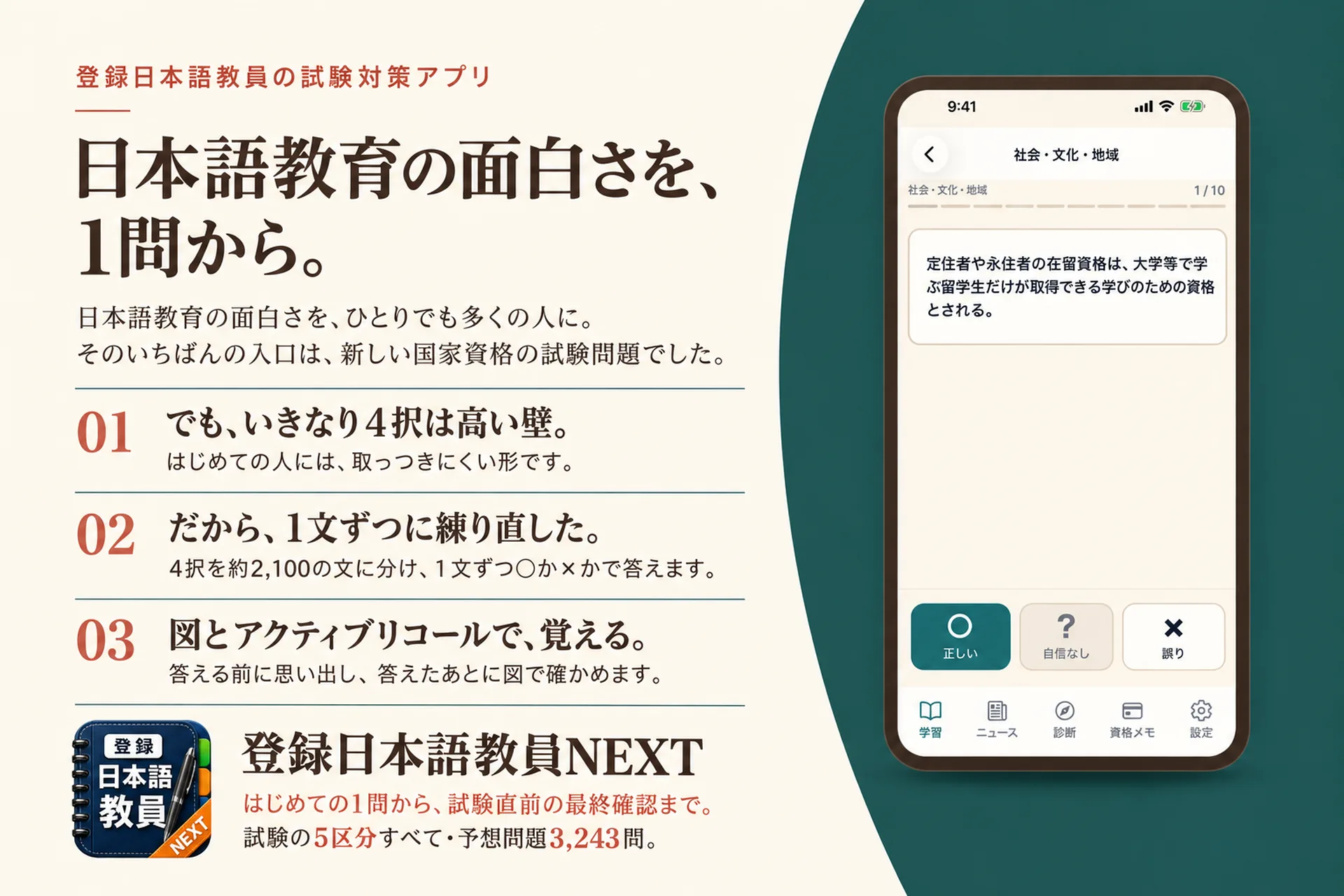 登録日本語教員の試験対策アプリ。日本語教育の面白さを、1問から。日本語教育の面白さを、ひとりでも多くの人に。そのいちばんの入口は、新しい国家資格の試験問題でした。01 でも、いきなり4択は高い壁。02 だから、1文ずつに練り直した。03 図とアクティブリコールで、覚える。登録日本語教員NEXT。はじめての1問から、試験直前の最終確認まで。試験の5区分すべて・予想問題3,243問。アプリのアイコンと、一問一答の画面。