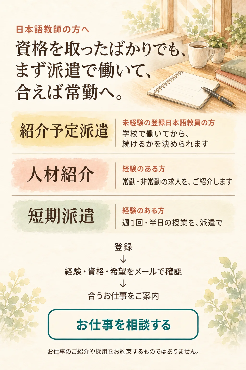 日本語教師の方へ。資格を取ったばかりでも、まず派遣で働いて、合えば常勤へ。紹介予定派遣：未経験の登録日本語教員の方。学校で働いてから、続けるかを決められます。人材紹介：経験のある方。常勤・非常勤の求人をご紹介します。短期派遣：経験のある方。週1回・半日の授業を、派遣で。登録、経験・資格・希望をメールで確認、合うお仕事をご案内。お仕事のご紹介や採用をお約束するものではありません。